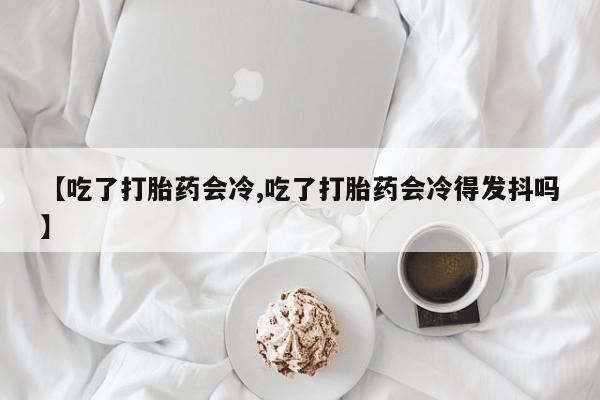 打胎药在线购买微信【吃了打胎药会冷,吃了打胎药会冷得发抖吗】