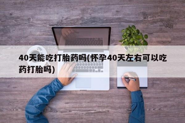 打胎药在线购买微信40天能吃打胎药吗(怀孕40天左右可以吃药打胎吗)