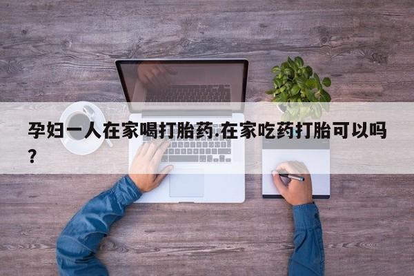 打胎药在线购买微信孕妇一人在家喝打胎药.在家吃药打胎可以吗？