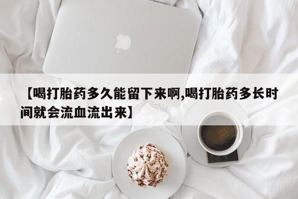 打胎药在线购买微信【喝打胎药多久能留下来啊,喝打胎药多长时间就会流血流出来】