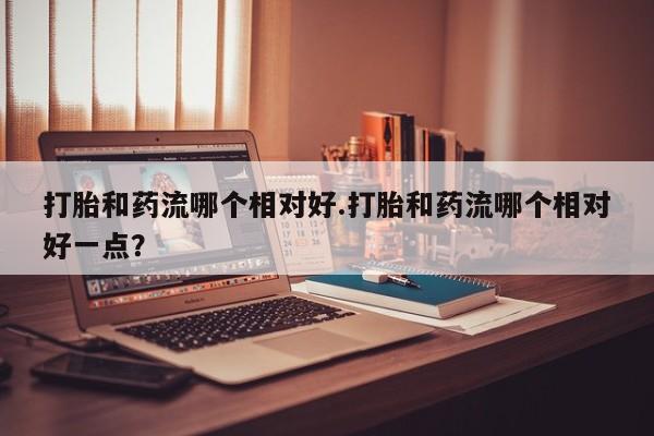 打胎药在线购买微信打胎和药流哪个相对好.打胎和药流哪个相对好一点？