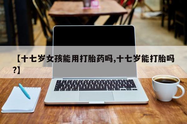 打胎药在线购买微信【十七岁女孩能用打胎药吗,十七岁能打胎吗?】