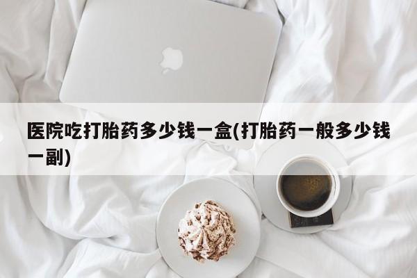 打胎药在线购买微信医院吃打胎药多少钱一盒(打胎药一般多少钱一副)