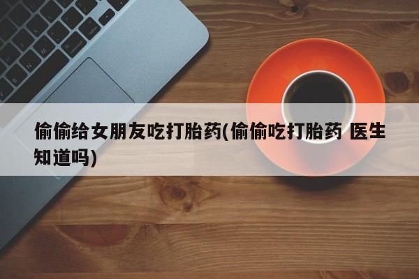 打胎药在线购买微信偷偷给女朋友吃打胎药(偷偷吃打胎药 医生知道吗)
