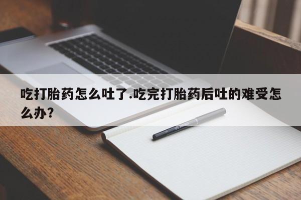 打胎药在线购买微信吃打胎药怎么吐了.吃完打胎药后吐的难受怎么办？