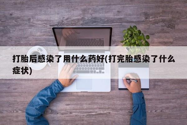 打胎药在线购买微信打胎后感染了用什么药好(打完胎感染了什么症状)