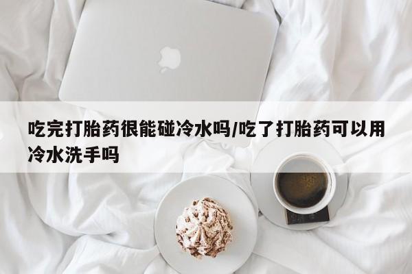 打胎药在线购买微信吃完打胎药很能碰冷水吗/吃了打胎药可以用冷水洗手吗