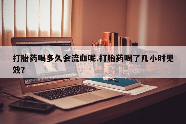 打胎药在线购买微信打胎药喝多久会流血呢.打胎药喝了几小时见效？