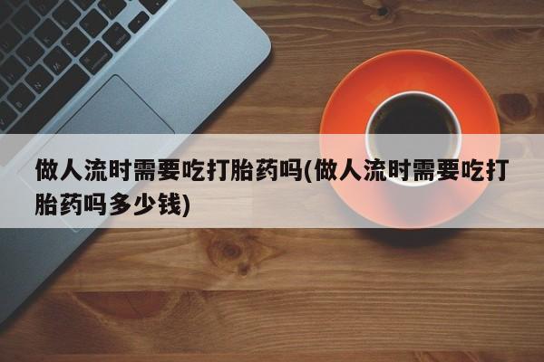 打胎药在线购买微信做人流时需要吃打胎药吗(做人流时需要吃打胎药吗多少钱)