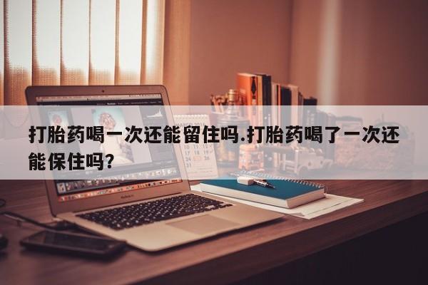 打胎药在线购买微信打胎药喝一次还能留住吗.打胎药喝了一次还能保住吗？