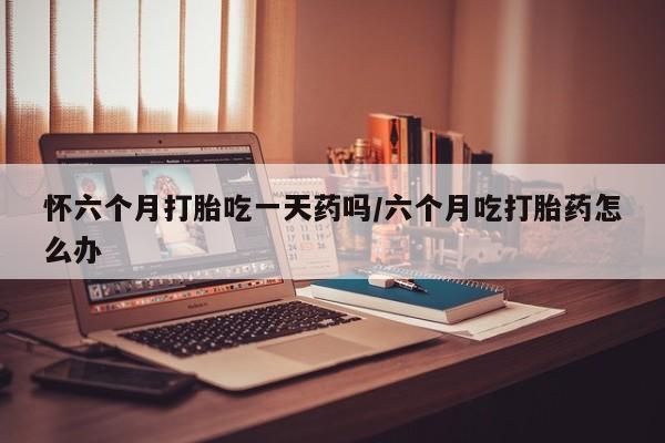 打胎药在线购买微信怀六个月打胎吃一天药吗/六个月吃打胎药怎么办