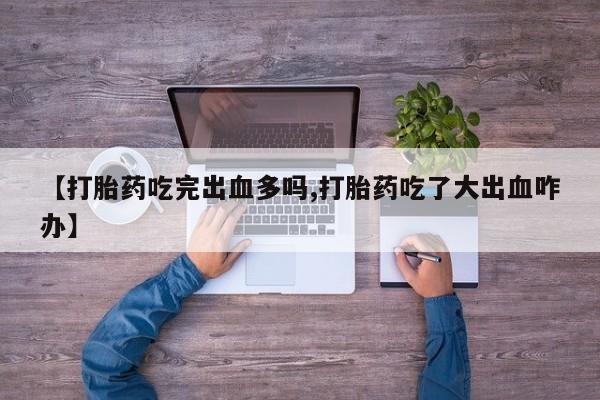 打胎药在线购买微信【打胎药吃完出血多吗,打胎药吃了大出血咋办】