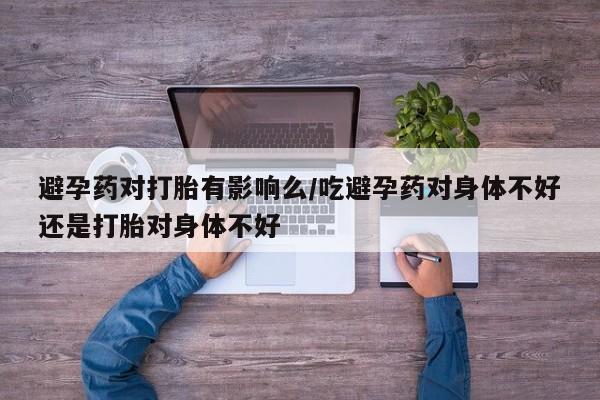 打胎药在线购买微信避孕药对打胎有影响么/吃避孕药对身体不好还是打胎对身体不好