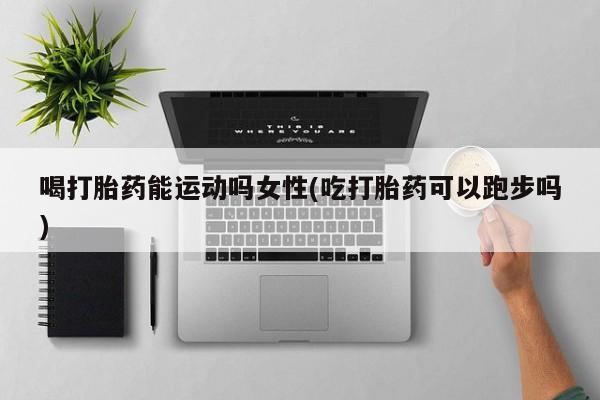 打胎药在线购买微信喝打胎药能运动吗女性(吃打胎药可以跑步吗)