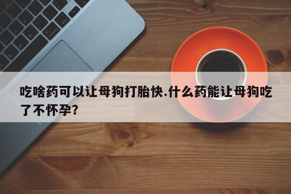 打胎药在线购买微信吃啥药可以让母狗打胎快.什么药能让母狗吃了不怀孕？