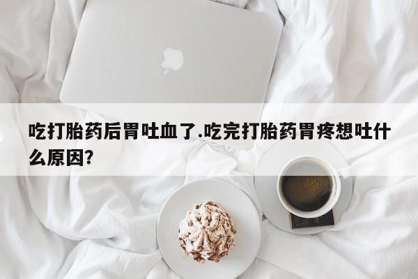 打胎药在线购买微信吃打胎药后胃吐血了.吃完打胎药胃疼想吐什么原因？