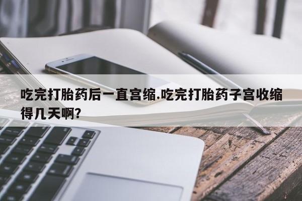 打胎药在线购买微信吃完打胎药后一直宫缩.吃完打胎药子宫收缩得几天啊？