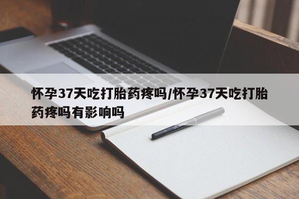 打胎药在线购买微信怀孕37天吃打胎药疼吗/怀孕37天吃打胎药疼吗有影响吗