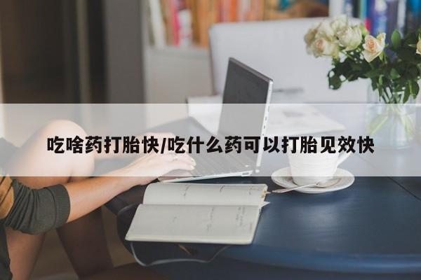 打胎药在线购买微信吃啥药打胎快/吃什么药可以打胎见效快