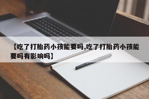 打胎药在线购买微信【吃了打胎药小孩能要吗,吃了打胎药小孩能要吗有影响吗】