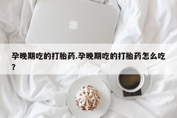 打胎药在线购买微信孕晚期吃的打胎药.孕晚期吃的打胎药怎么吃?