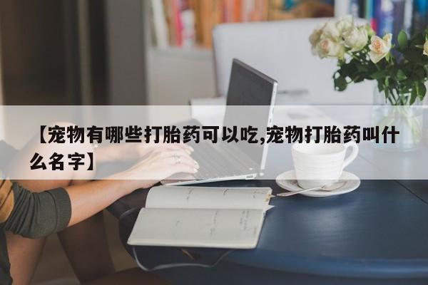 打胎药在线购买微信【宠物有哪些打胎药可以吃,宠物打胎药叫什么名字】