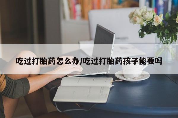 打胎药在线购买微信吃过打胎药怎么办/吃过打胎药孩子能要吗