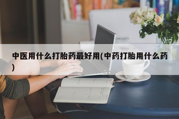 打胎药在线购买微信中医用什么打胎药最好用(中药打胎用什么药)