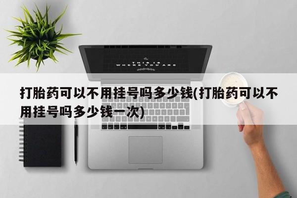 打胎药在线购买微信打胎药可以不用挂号吗多少钱(打胎药可以不用挂号吗多少钱一次)