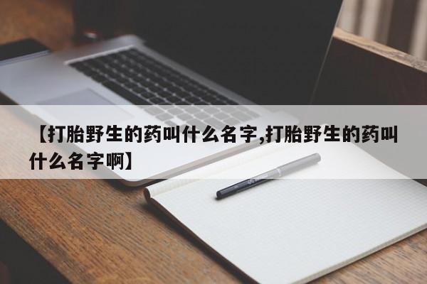 打胎药在线购买微信【打胎野生的药叫什么名字,打胎野生的药叫什么名字啊】