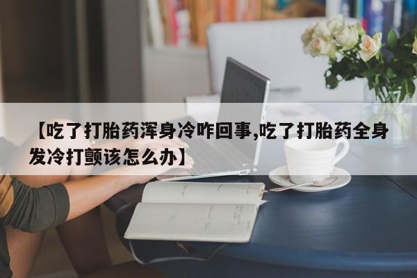 打胎药在线购买微信【吃了打胎药浑身冷咋回事,吃了打胎药全身发冷打颤该怎么办】